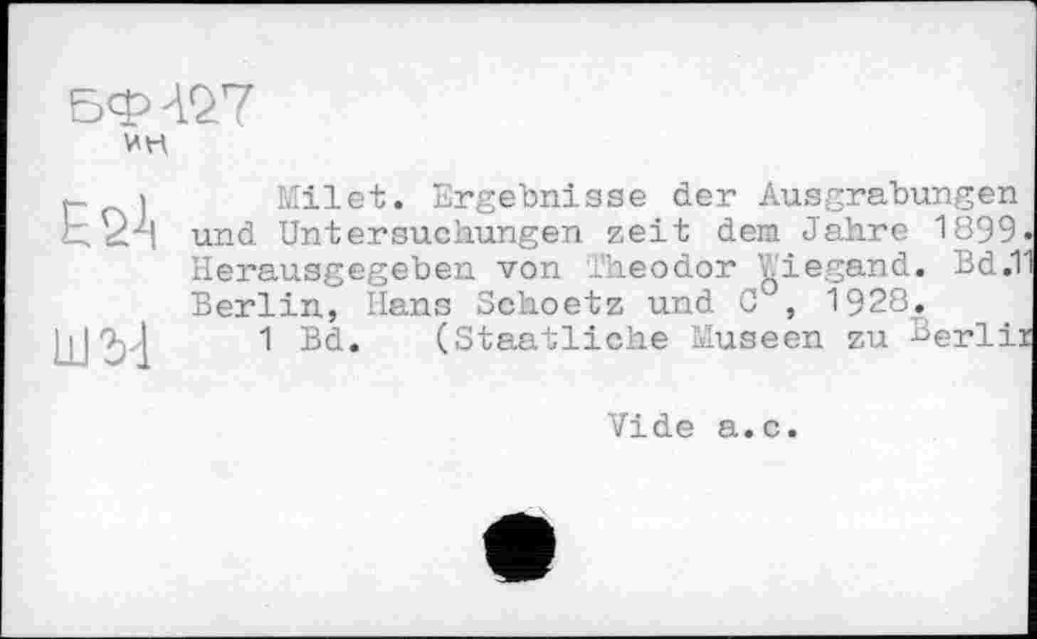 ﻿ESA
ШЪ-1
Milet. Ergebnisse der Ausgrabungen und Untersuchungen zeit dem Jahre 1899. Herausgegeben von Theodor liegend. Bd.T Berlin, Hans Schoetz und C , 1928.
1 Bd. (Staatliche Museen zu Berlir
Vide a.c.